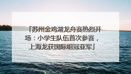 苏州金鸡湖龙舟赛热烈开场：小学生队伍首次参赛，上海龙获国际组冠亚军