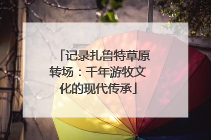 记录扎鲁特草原转场：千年游牧文化的现代传承