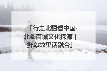 行走北疆看中国·北疆百城文化探源｜鲜卑故里话融合