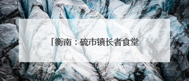 衡南：硫市镇长者食堂——从“孤独餐桌”到文明的“温馨港湾”