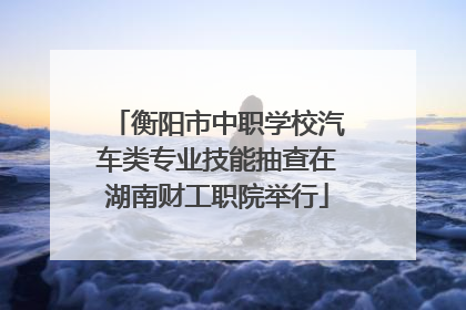 衡阳市中职学校汽车类专业技能抽查在湖南财工职院举行