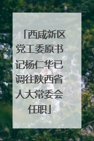 西咸新区党工委原书记杨仁华已调往陕西省人大常委会任职
