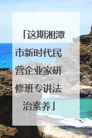 这期湘潭市新时代民营企业家研修班专讲法治素养