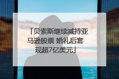 贝索斯继续减持亚马逊股票 婚礼后套现超7亿美元