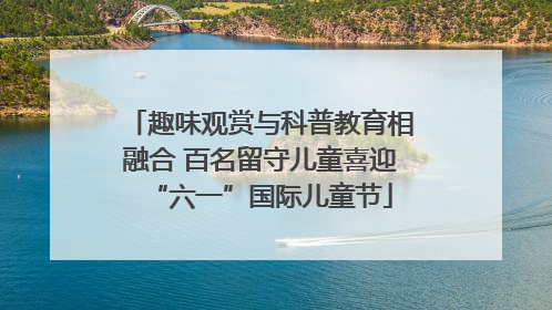 趣味观赏与科普教育相融合 百名留守儿童喜迎“六一”国际儿童节
