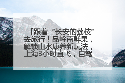 跟着“长安的荔枝”去旅行！品岭南鲜果，解锁山水康养新玩法，上海3小时直飞，自驾高速费优惠