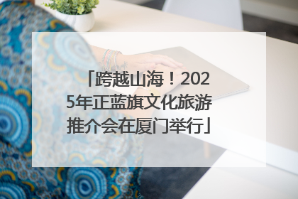 跨越山海！2025年正蓝旗文化旅游推介会在厦门举行