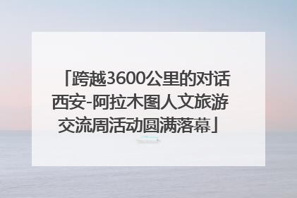 跨越3600公里的对话 西安-阿拉木图人文旅游交流周活动圆满落幕