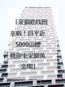 采摘路线图来啦！昌平近5000亩樱桃迎来采摘黄金期