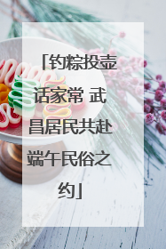 钓粽投壶话家常 武昌居民共赴端午民俗之约