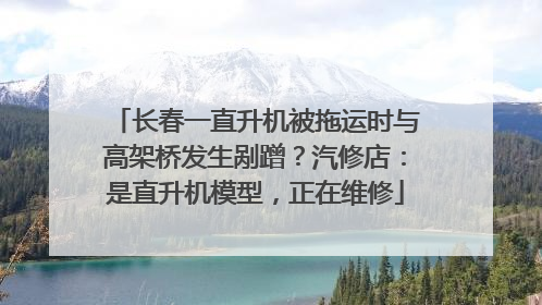 长春一直升机被拖运时与高架桥发生剐蹭？汽修店：是直升机模型，正在维修