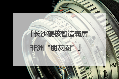 长沙硬核智造霸屏非洲“朋友圈”