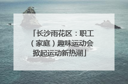 长沙雨花区：职工（家庭）趣味运动会掀起运动新热潮