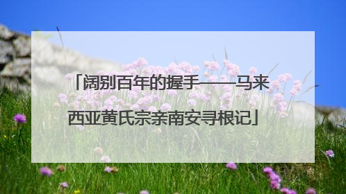 阔别百年的握手——马来西亚黄氏宗亲南安寻根记