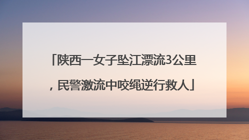 陕西一女子坠江漂流3公里，民警激流中咬绳逆行救人