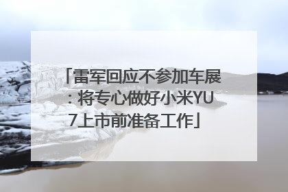雷军回应不参加车展：将专心做好小米YU7上市前准备工作