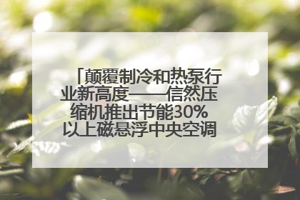 颠覆制冷和热泵行业新高度——信然压缩机推出节能30%以上磁悬浮中央空调和磁悬浮热泵