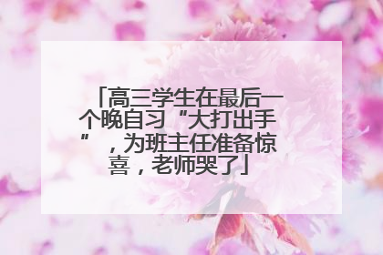 高三学生在最后一个晚自习“大打出手”，为班主任准备惊喜，老师哭了