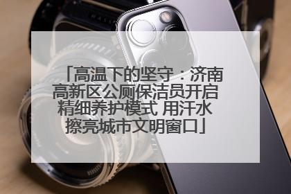 高温下的坚守：济南高新区公厕保洁员开启精细养护模式 用汗水擦亮城市文明窗口