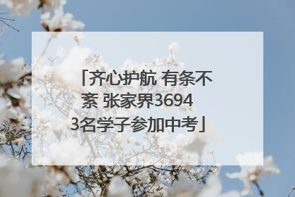 齐心护航 有条不紊 张家界36943名学子参加中考
