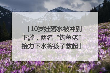 10岁娃落水被冲到下游，两名“钓鱼佬”接力下水将孩子救起