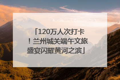 120万人次打卡！兰州城关端午文旅盛宴闪耀黄河之滨