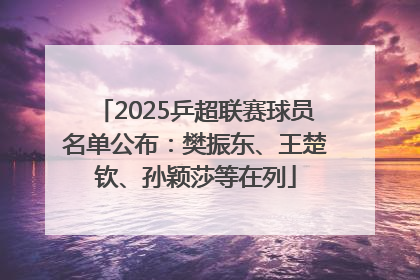 2025乒超联赛球员名单公布：樊振东、王楚钦、孙颖莎等在列