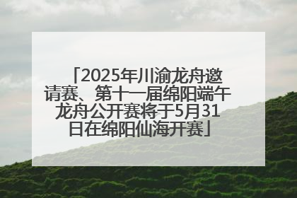 2025年川渝龙舟邀请赛、第十一届绵阳端午龙舟公开赛将于5月31日在绵阳仙海开赛