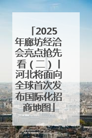 2025年廊坊经洽会亮点抢先看（二）丨河北将面向全球首次发布国际化招商地图