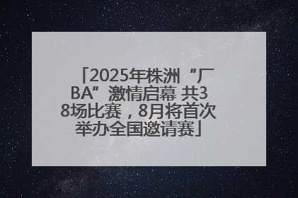 2025年株洲“厂BA”激情启幕 共38场比赛，8月将首次举办全国邀请赛