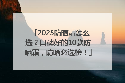 2025防晒霜怎么选？口碑好的10款防晒霜，防晒必选榜！
