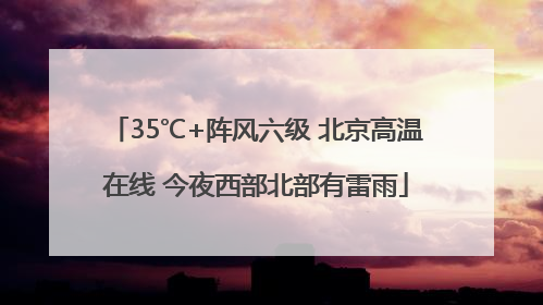 35℃+阵风六级 北京高温在线 今夜西部北部有雷雨