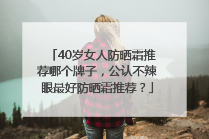 40岁女人防晒霜推荐哪个牌子，公认不辣眼最好防晒霜推荐？